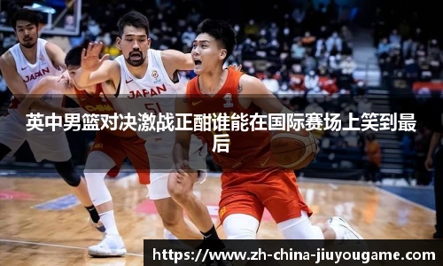 英中男篮对决激战正酣谁能在国际赛场上笑到最后